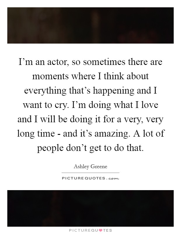 I'm an actor, so sometimes there are moments where I think about everything that's happening and I want to cry. I'm doing what I love and I will be doing it for a very, very long time - and it's amazing. A lot of people don't get to do that Picture Quote #1