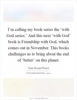 I’m calling my book series the ‘with God series.’ And this next ‘with God’ book is Friendship with God, which comes out in November. This books challenges us to bring about the end of ‘better’ on this planet Picture Quote #1