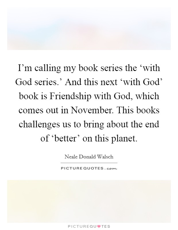 I'm calling my book series the ‘with God series.' And this next ‘with God' book is Friendship with God, which comes out in November. This books challenges us to bring about the end of ‘better' on this planet Picture Quote #1