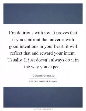 I’m delirious with joy. It proves that if you confront the universe with good intentions in your heart, it will reflect that and reward your intent. Usually. It just doesn’t always do it in the way you expect Picture Quote #1