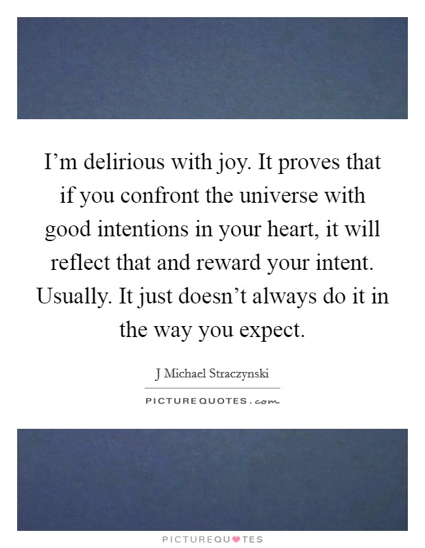I'm delirious with joy. It proves that if you confront the universe with good intentions in your heart, it will reflect that and reward your intent. Usually. It just doesn't always do it in the way you expect Picture Quote #1