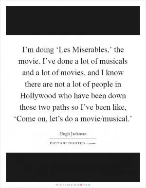 I’m doing ‘Les Miserables,’ the movie. I’ve done a lot of musicals and a lot of movies, and I know there are not a lot of people in Hollywood who have been down those two paths so I’ve been like, ‘Come on, let’s do a movie/musical.’ Picture Quote #1