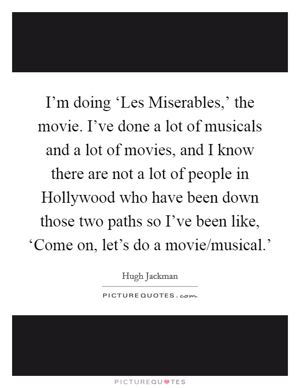 I'm doing ‘Les Miserables,' the movie. I've done a lot of musicals and a lot of movies, and I know there are not a lot of people in Hollywood who have been down those two paths so I've been like, ‘Come on, let's do a movie/musical.' Picture Quote #1
