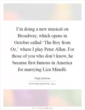 I’m doing a new musical on Broadway, which opens in October called ‘The Boy from Oz,’ where I play Peter Allen. For those of you who don’t know, he became first famous in America for marrying Liza Minelli Picture Quote #1