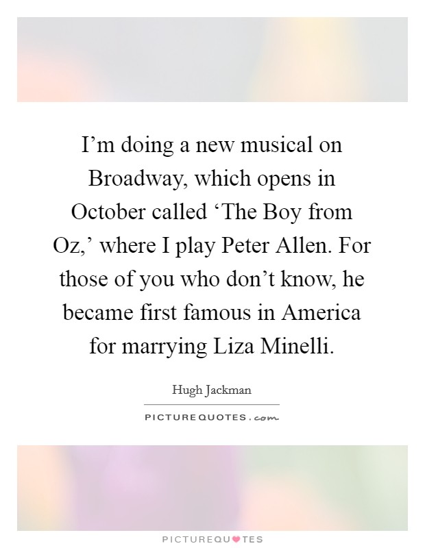 I'm doing a new musical on Broadway, which opens in October called ‘The Boy from Oz,' where I play Peter Allen. For those of you who don't know, he became first famous in America for marrying Liza Minelli Picture Quote #1