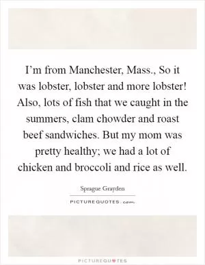 I’m from Manchester, Mass., So it was lobster, lobster and more lobster! Also, lots of fish that we caught in the summers, clam chowder and roast beef sandwiches. But my mom was pretty healthy; we had a lot of chicken and broccoli and rice as well Picture Quote #1