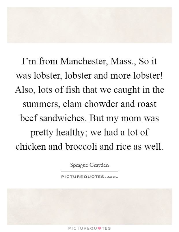 I'm from Manchester, Mass., So it was lobster, lobster and more lobster! Also, lots of fish that we caught in the summers, clam chowder and roast beef sandwiches. But my mom was pretty healthy; we had a lot of chicken and broccoli and rice as well Picture Quote #1