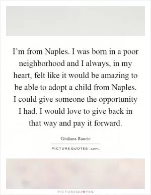 I’m from Naples. I was born in a poor neighborhood and I always, in my heart, felt like it would be amazing to be able to adopt a child from Naples. I could give someone the opportunity I had. I would love to give back in that way and pay it forward Picture Quote #1