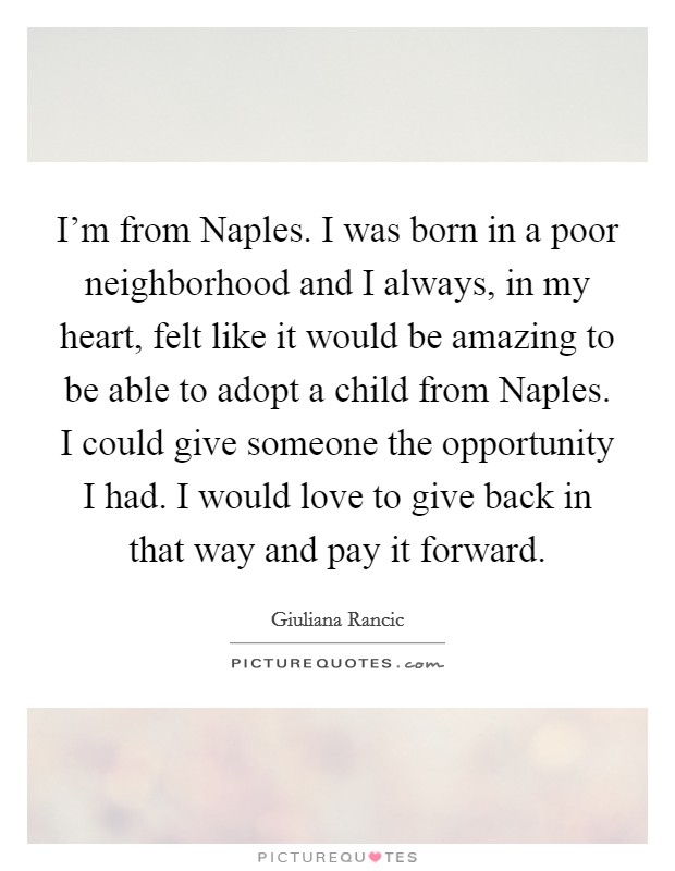 I'm from Naples. I was born in a poor neighborhood and I always, in my heart, felt like it would be amazing to be able to adopt a child from Naples. I could give someone the opportunity I had. I would love to give back in that way and pay it forward Picture Quote #1