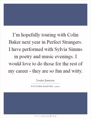 I’m hopefully touring with Colin Baker next year in Perfect Strangers. I have performed with Sylvia Simms in poetry and music evenings. I would love to do those for the rest of my career - they are so fun and witty Picture Quote #1