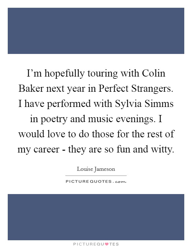 I’m hopefully touring with Colin Baker next year in Perfect Strangers. I have performed with Sylvia Simms in poetry and music evenings. I would love to do those for the rest of my career - they are so fun and witty Picture Quote #1