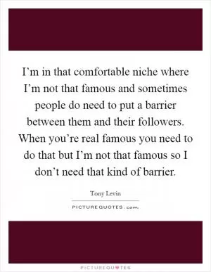 I’m in that comfortable niche where I’m not that famous and sometimes people do need to put a barrier between them and their followers. When you’re real famous you need to do that but I’m not that famous so I don’t need that kind of barrier Picture Quote #1