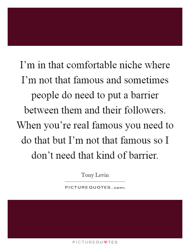 I'm in that comfortable niche where I'm not that famous and sometimes people do need to put a barrier between them and their followers. When you're real famous you need to do that but I'm not that famous so I don't need that kind of barrier Picture Quote #1