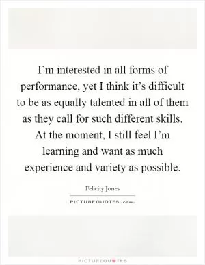 I’m interested in all forms of performance, yet I think it’s difficult to be as equally talented in all of them as they call for such different skills. At the moment, I still feel I’m learning and want as much experience and variety as possible Picture Quote #1