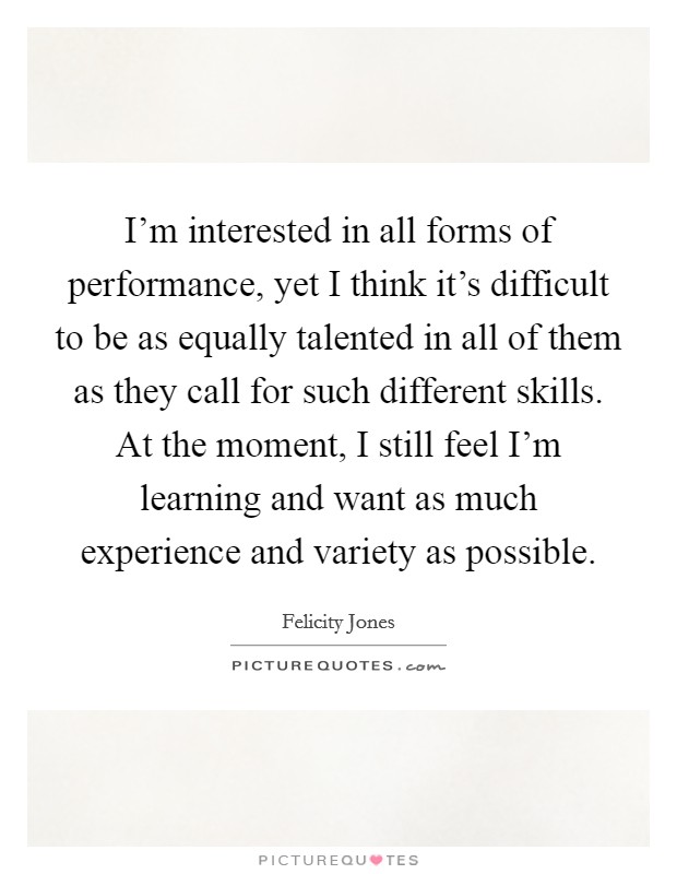 I'm interested in all forms of performance, yet I think it's difficult to be as equally talented in all of them as they call for such different skills. At the moment, I still feel I'm learning and want as much experience and variety as possible Picture Quote #1