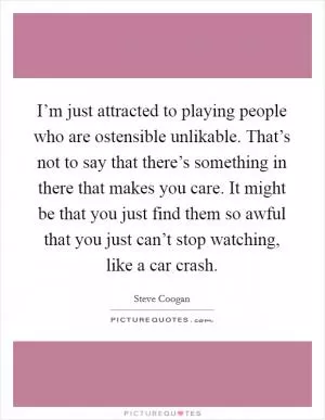 I’m just attracted to playing people who are ostensible unlikable. That’s not to say that there’s something in there that makes you care. It might be that you just find them so awful that you just can’t stop watching, like a car crash Picture Quote #1