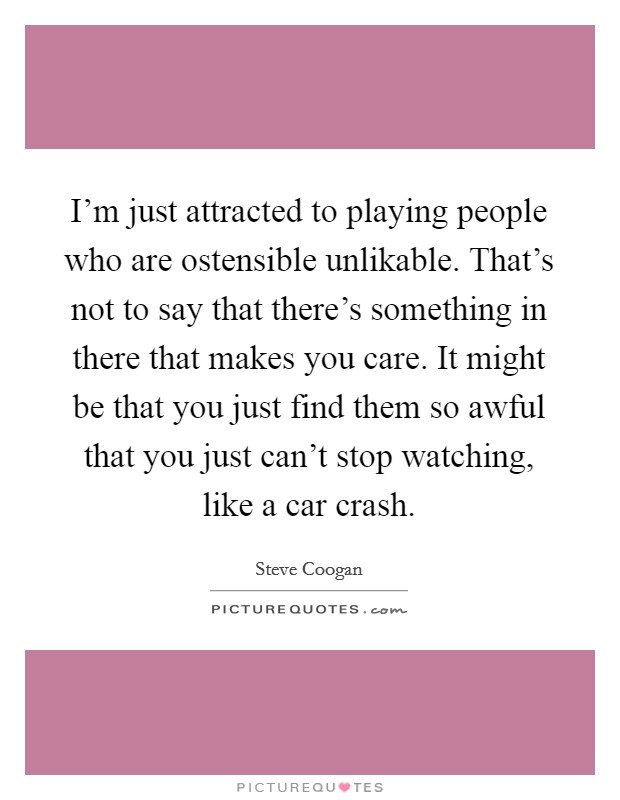 I'm just attracted to playing people who are ostensible unlikable. That's not to say that there's something in there that makes you care. It might be that you just find them so awful that you just can't stop watching, like a car crash Picture Quote #1