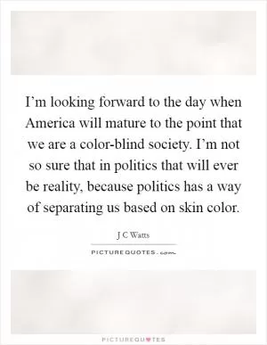 I’m looking forward to the day when America will mature to the point that we are a color-blind society. I’m not so sure that in politics that will ever be reality, because politics has a way of separating us based on skin color Picture Quote #1