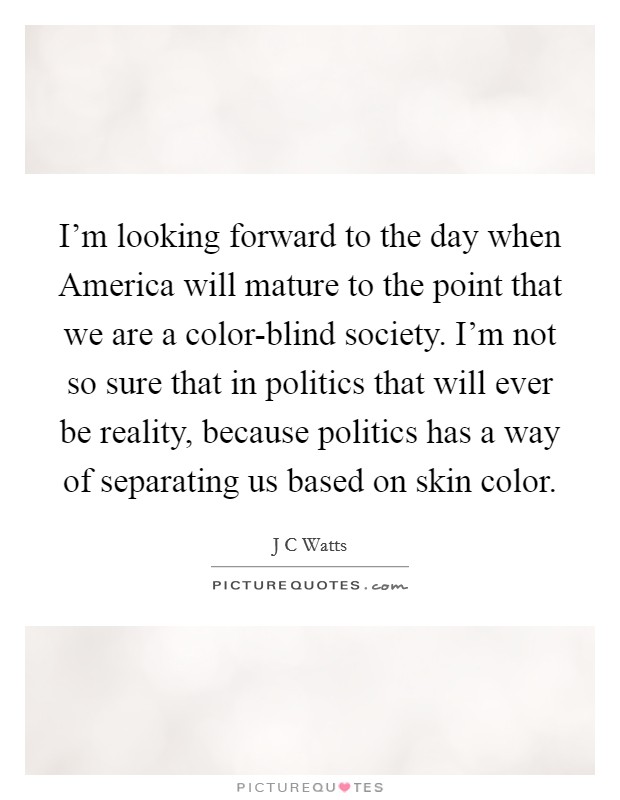 I'm looking forward to the day when America will mature to the point that we are a color-blind society. I'm not so sure that in politics that will ever be reality, because politics has a way of separating us based on skin color Picture Quote #1