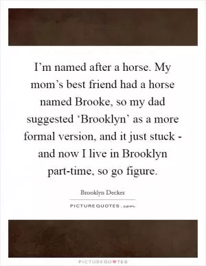 I’m named after a horse. My mom’s best friend had a horse named Brooke, so my dad suggested ‘Brooklyn’ as a more formal version, and it just stuck - and now I live in Brooklyn part-time, so go figure Picture Quote #1