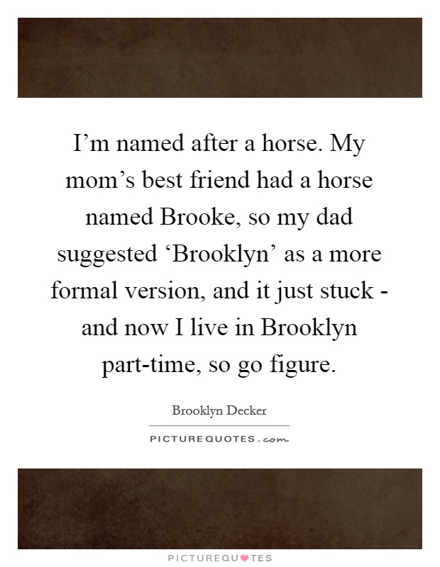 I'm named after a horse. My mom's best friend had a horse named Brooke, so my dad suggested ‘Brooklyn' as a more formal version, and it just stuck - and now I live in Brooklyn part-time, so go figure Picture Quote #1