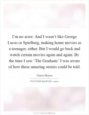 I’m no actor. And I wasn’t like George Lucas or Spielberg, making home movies as a teenager, either. But I would go back and watch certain movies again and again. By the time I saw ‘The Graduate’ I was aware of how these amazing stories could be told Picture Quote #1