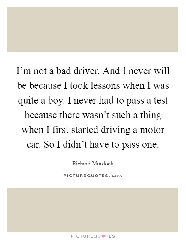 I'm not a bad driver. And I never will be because I took lessons when I was quite a boy. I never had to pass a test because there wasn't such a thing when I first started driving a motor car. So I didn't have to pass one Picture Quote #1