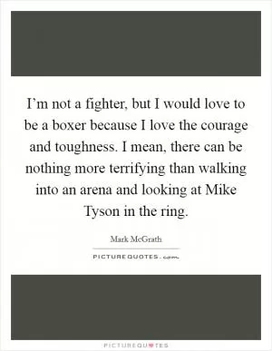 I’m not a fighter, but I would love to be a boxer because I love the courage and toughness. I mean, there can be nothing more terrifying than walking into an arena and looking at Mike Tyson in the ring Picture Quote #1
