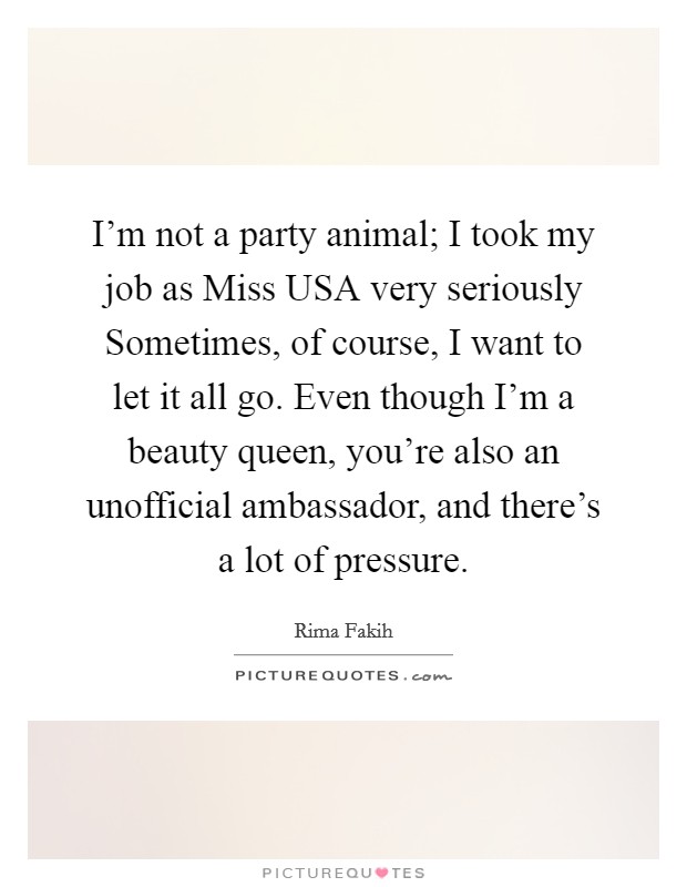 I'm not a party animal; I took my job as Miss USA very seriously Sometimes, of course, I want to let it all go. Even though I'm a beauty queen, you're also an unofficial ambassador, and there's a lot of pressure Picture Quote #1