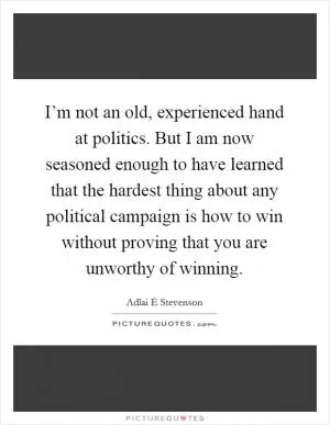 I’m not an old, experienced hand at politics. But I am now seasoned enough to have learned that the hardest thing about any political campaign is how to win without proving that you are unworthy of winning Picture Quote #1