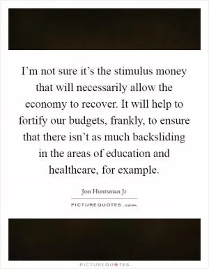 I’m not sure it’s the stimulus money that will necessarily allow the economy to recover. It will help to fortify our budgets, frankly, to ensure that there isn’t as much backsliding in the areas of education and healthcare, for example Picture Quote #1