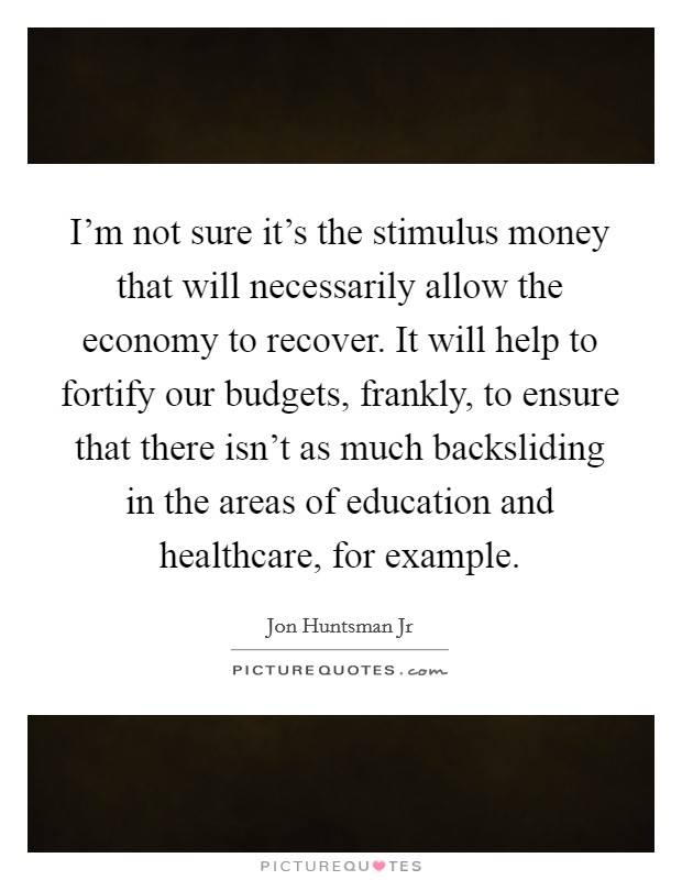 I'm not sure it's the stimulus money that will necessarily allow the economy to recover. It will help to fortify our budgets, frankly, to ensure that there isn't as much backsliding in the areas of education and healthcare, for example Picture Quote #1