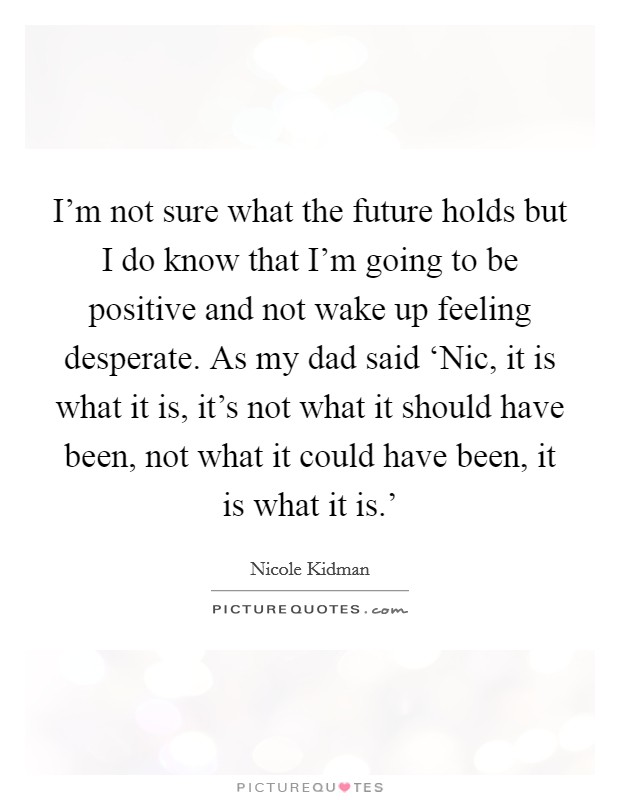 I'm not sure what the future holds but I do know that I'm going to be positive and not wake up feeling desperate. As my dad said ‘Nic, it is what it is, it's not what it should have been, not what it could have been, it is what it is.' Picture Quote #1
