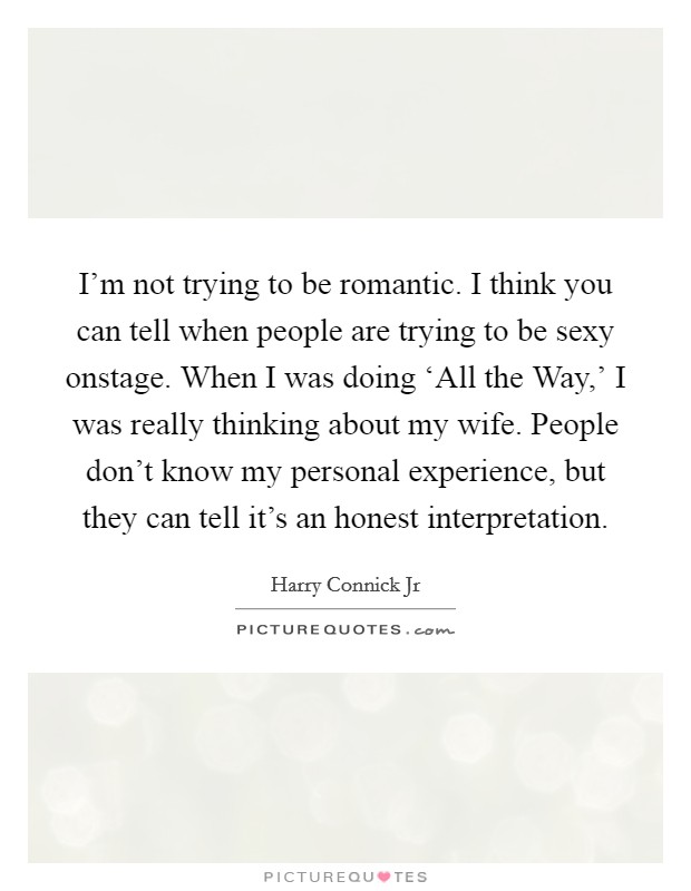 I'm not trying to be romantic. I think you can tell when people are trying to be sexy onstage. When I was doing ‘All the Way,' I was really thinking about my wife. People don't know my personal experience, but they can tell it's an honest interpretation Picture Quote #1