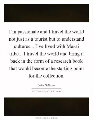 I’m passionate and I travel the world not just as a tourist but to understand cultures... I’ve lived with Masai tribe... I travel the world and bring it back in the form of a research book that would become the starting point for the collection Picture Quote #1