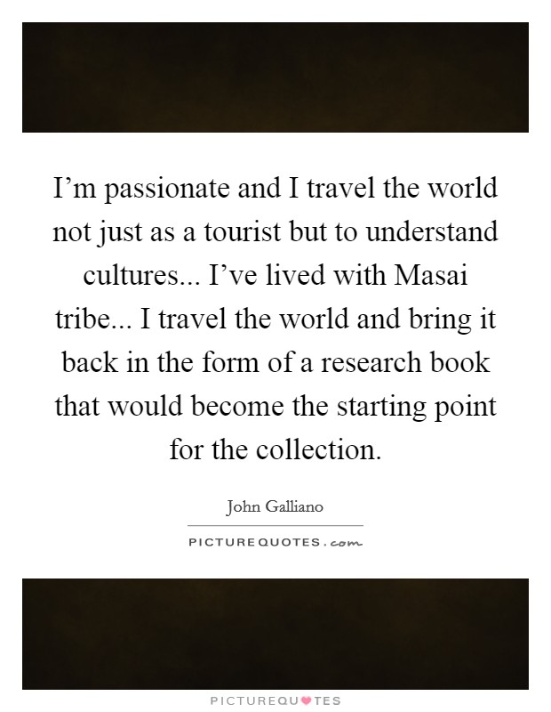 I'm passionate and I travel the world not just as a tourist but to understand cultures... I've lived with Masai tribe... I travel the world and bring it back in the form of a research book that would become the starting point for the collection Picture Quote #1