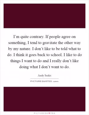 I’m quite contrary. If people agree on something, I tend to gravitate the other way by my nature. I don’t like to be told what to do. I think it goes back to school. I like to do things I want to do and I really don’t like doing what I don’t want to do Picture Quote #1