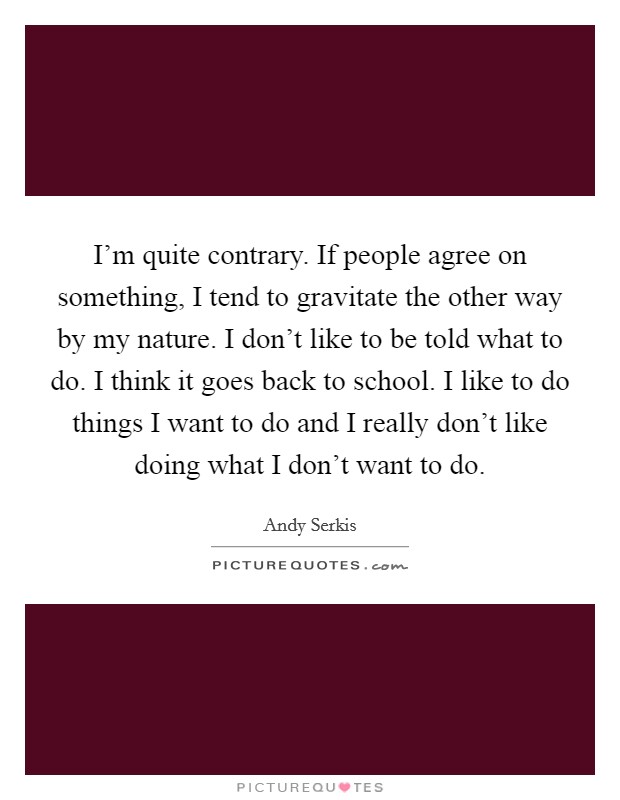 I'm quite contrary. If people agree on something, I tend to gravitate the other way by my nature. I don't like to be told what to do. I think it goes back to school. I like to do things I want to do and I really don't like doing what I don't want to do Picture Quote #1