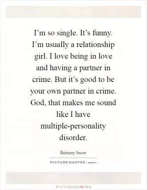 I’m so single. It’s funny. I’m usually a relationship girl. I love being in love and having a partner in crime. But it’s good to be your own partner in crime. God, that makes me sound like I have multiple-personality disorder Picture Quote #1