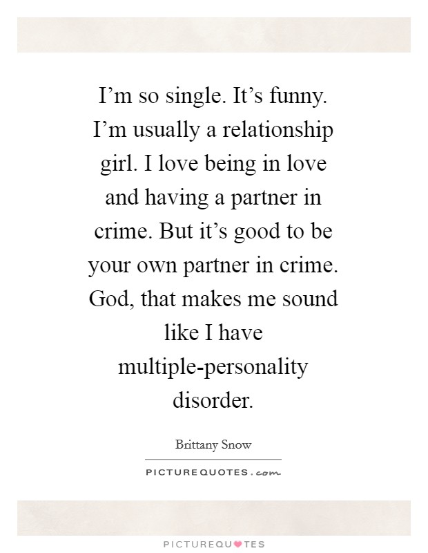 I'm so single. It's funny. I'm usually a relationship girl. I love being in love and having a partner in crime. But it's good to be your own partner in crime. God, that makes me sound like I have multiple-personality disorder Picture Quote #1