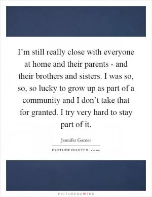 I’m still really close with everyone at home and their parents - and their brothers and sisters. I was so, so, so lucky to grow up as part of a community and I don’t take that for granted. I try very hard to stay part of it Picture Quote #1