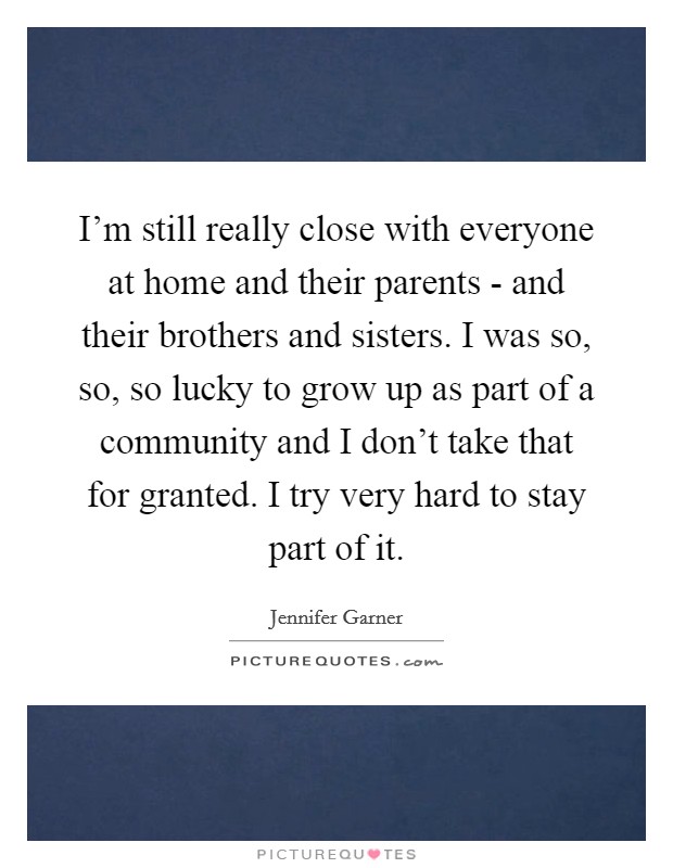 I'm still really close with everyone at home and their parents - and their brothers and sisters. I was so, so, so lucky to grow up as part of a community and I don't take that for granted. I try very hard to stay part of it Picture Quote #1