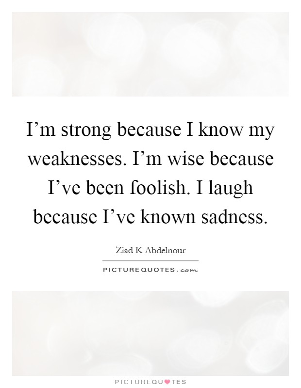 I'm strong because I know my weaknesses. I'm wise because I've been foolish. I laugh because I've known sadness Picture Quote #1