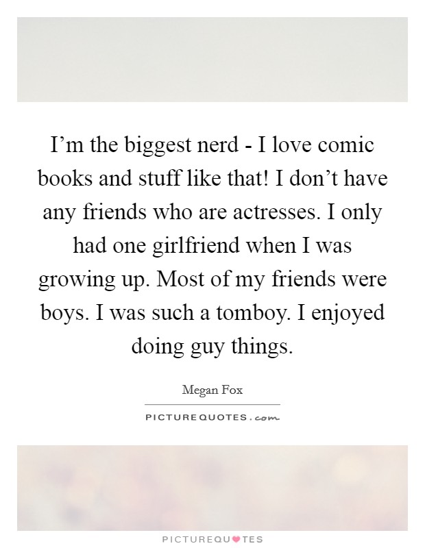 I'm the biggest nerd - I love comic books and stuff like that! I don't have any friends who are actresses. I only had one girlfriend when I was growing up. Most of my friends were boys. I was such a tomboy. I enjoyed doing guy things Picture Quote #1