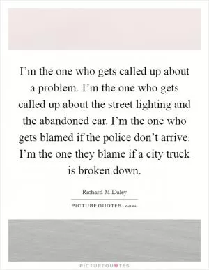 I’m the one who gets called up about a problem. I’m the one who gets called up about the street lighting and the abandoned car. I’m the one who gets blamed if the police don’t arrive. I’m the one they blame if a city truck is broken down Picture Quote #1