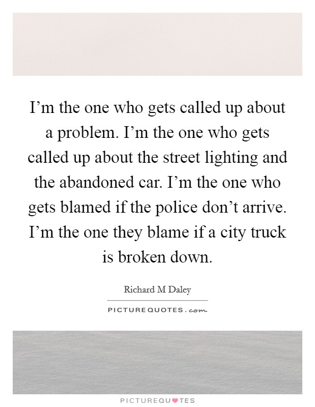 I'm the one who gets called up about a problem. I'm the one who gets called up about the street lighting and the abandoned car. I'm the one who gets blamed if the police don't arrive. I'm the one they blame if a city truck is broken down Picture Quote #1