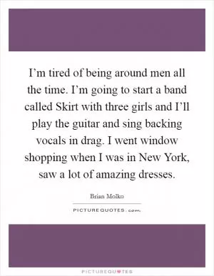 I’m tired of being around men all the time. I’m going to start a band called Skirt with three girls and I’ll play the guitar and sing backing vocals in drag. I went window shopping when I was in New York, saw a lot of amazing dresses Picture Quote #1