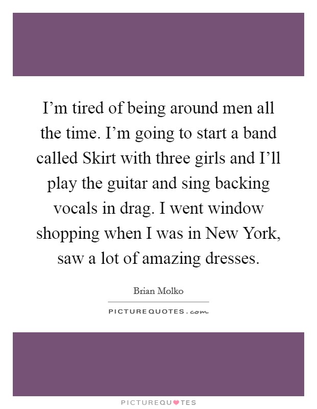 I'm tired of being around men all the time. I'm going to start a band called Skirt with three girls and I'll play the guitar and sing backing vocals in drag. I went window shopping when I was in New York, saw a lot of amazing dresses Picture Quote #1