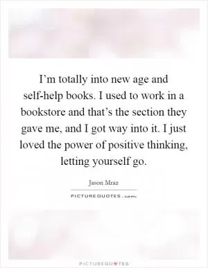 I’m totally into new age and self-help books. I used to work in a bookstore and that’s the section they gave me, and I got way into it. I just loved the power of positive thinking, letting yourself go Picture Quote #1