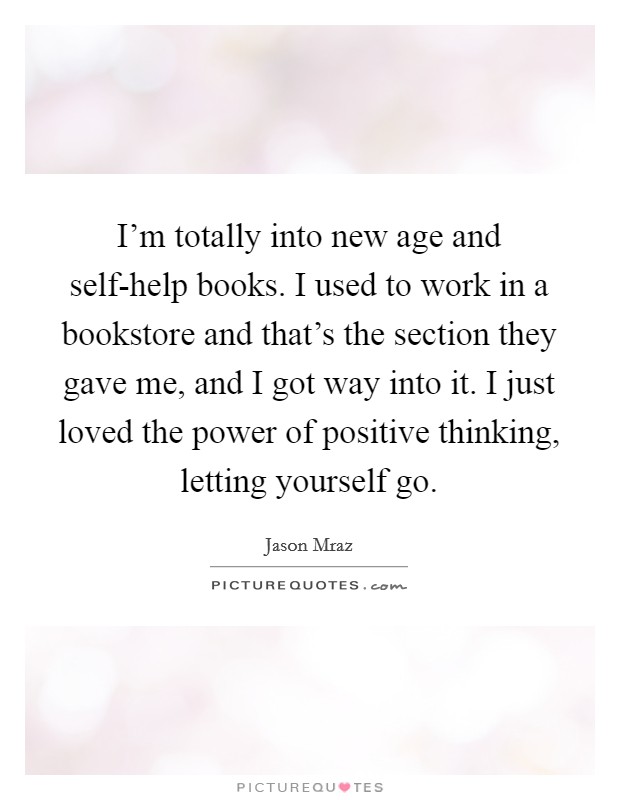 I'm totally into new age and self-help books. I used to work in a bookstore and that's the section they gave me, and I got way into it. I just loved the power of positive thinking, letting yourself go Picture Quote #1